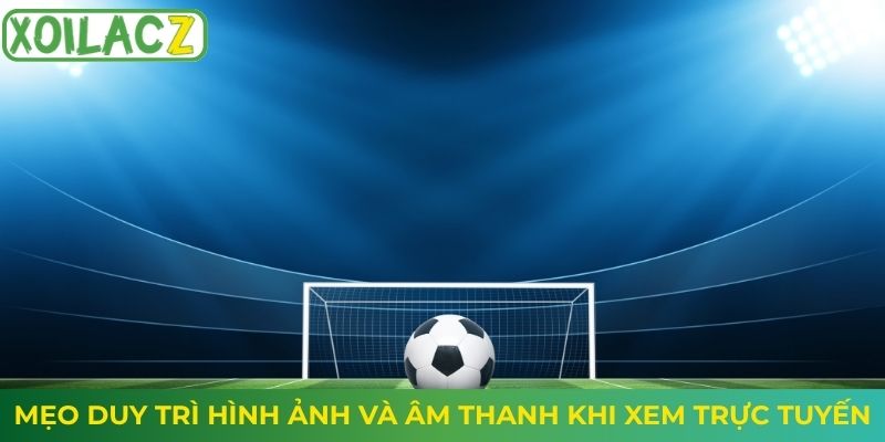 Mẹo duy trì hình ảnh và âm thanh khi xem trực tuyến